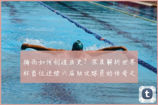 梅西如何创造历史？深度解析世界杯首位连续六届助攻球员的传奇之路
