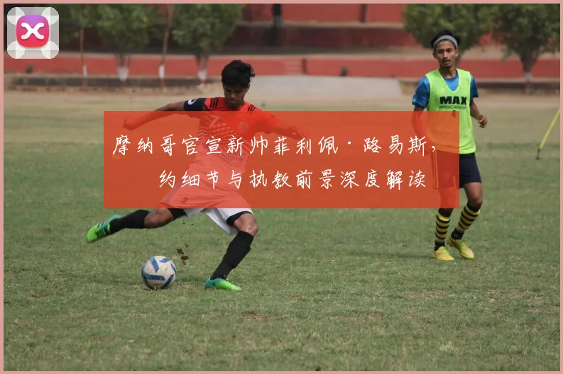 摩纳哥官宣新帅菲利佩·路易斯，签约细节与执教前景深度解读