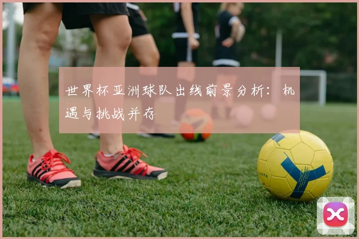 世界杯亚洲球队出线前景分析：机遇与挑战并存