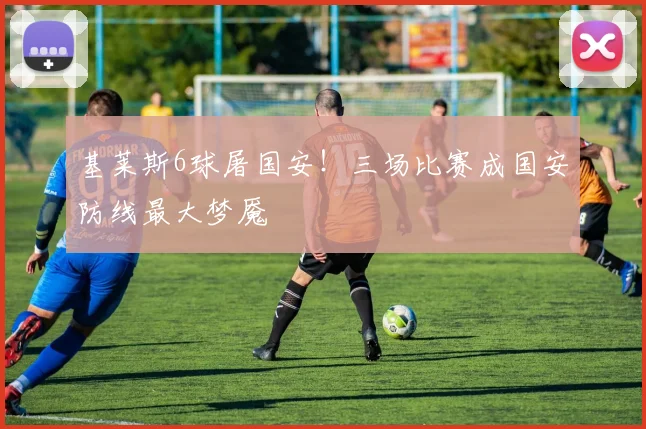 基莱斯6球屠国安!三场比赛成国安防线最大梦魇