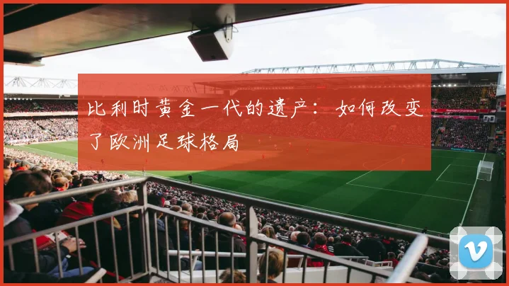 比利时黄金一代的遗产：如何改变了欧洲足球格局