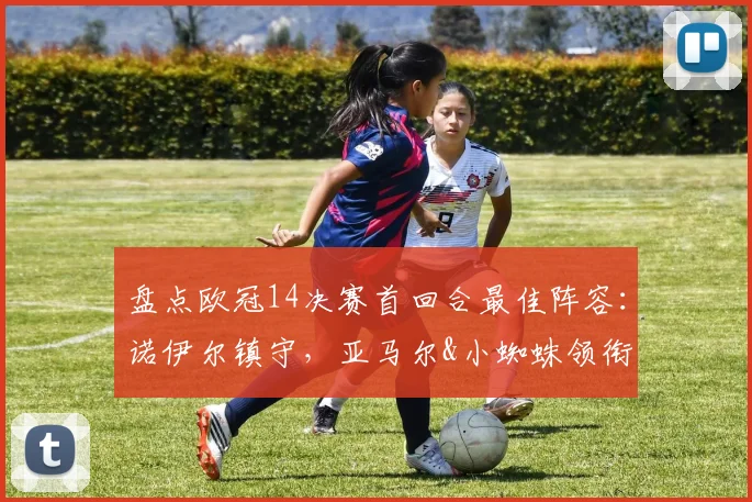 盘点欧冠14决赛首回合最佳阵容:诺伊尔镇守,亚马尔&小蜘蛛领衔