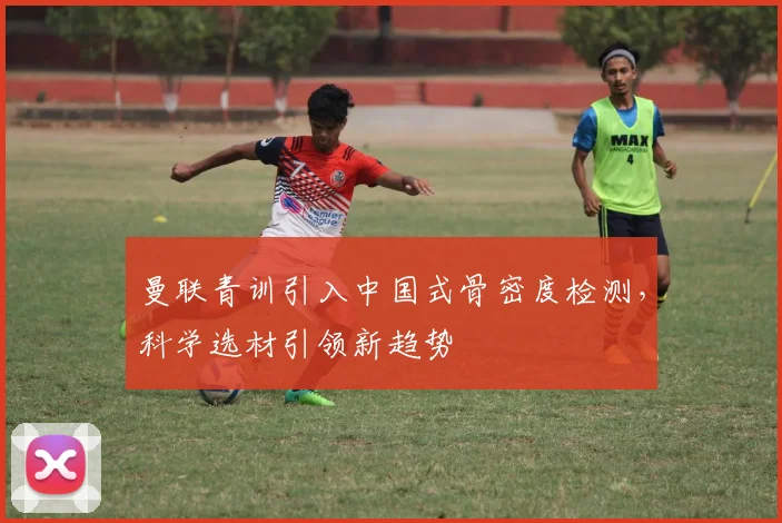 曼联青训引入中国式骨密度检测，科学选材引领新趋势