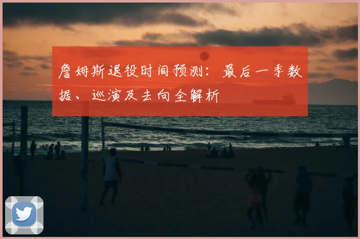 詹姆斯退役时间预测:最后一季数据、巡演及去向全解析