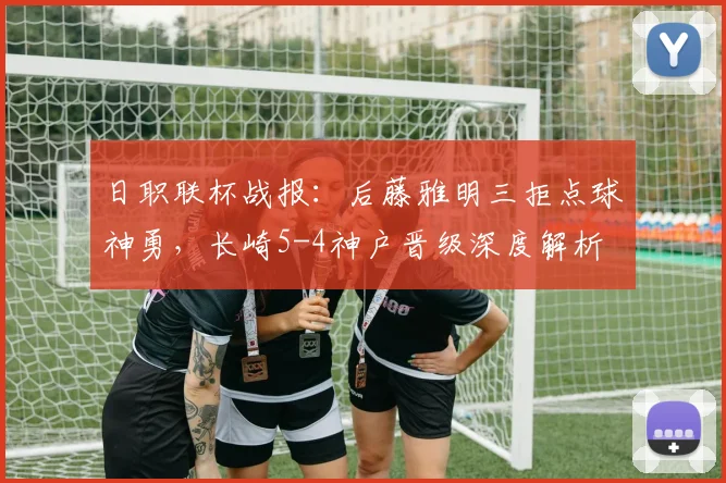 日职联杯战报:后藤雅明三拒点球神勇,长崎5-4神户晋级深度解析