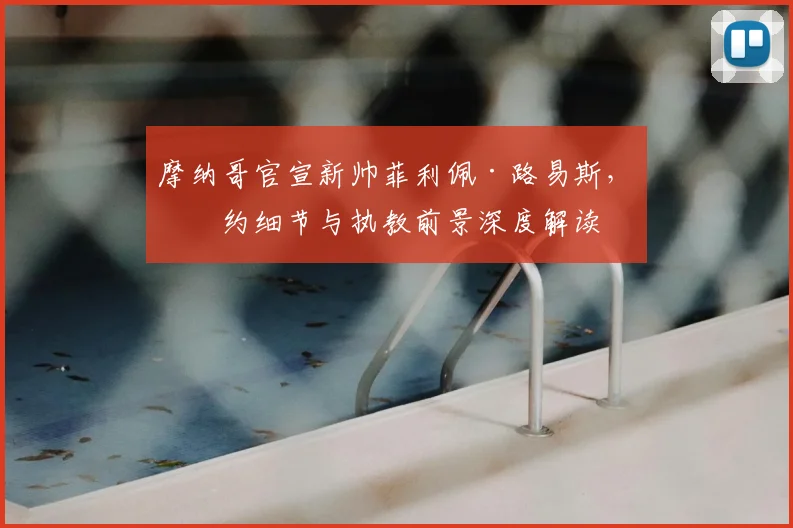 摩纳哥官宣新帅菲利佩·路易斯,签约细节与执教前景深度解读